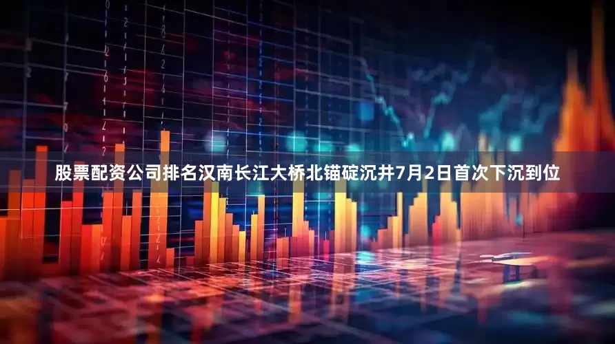 股票配资公司排名汉南长江大桥北锚碇沉井7月2日首次下沉到位