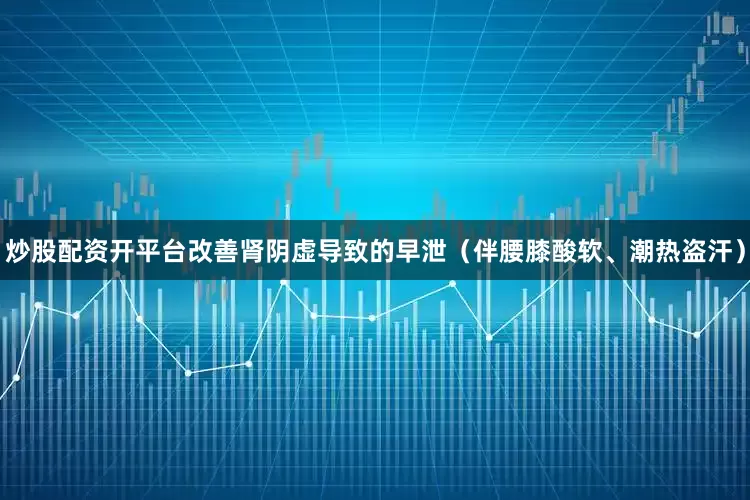 炒股配资开平台改善肾阴虚导致的早泄（伴腰膝酸软、潮热盗汗）