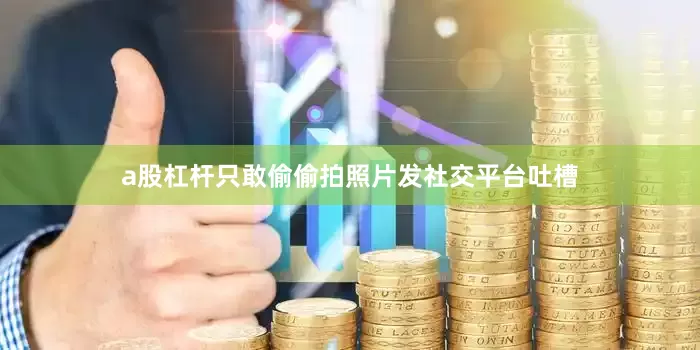 a股杠杆只敢偷偷拍照片发社交平台吐槽