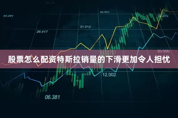 股票怎么配资特斯拉销量的下滑更加令人担忧