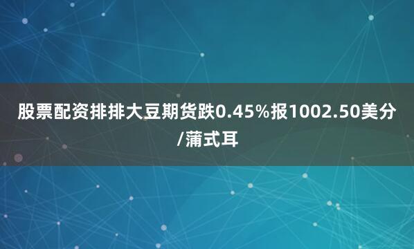 股票配资排排大豆期货跌0.45%报1002.50美分/蒲式耳