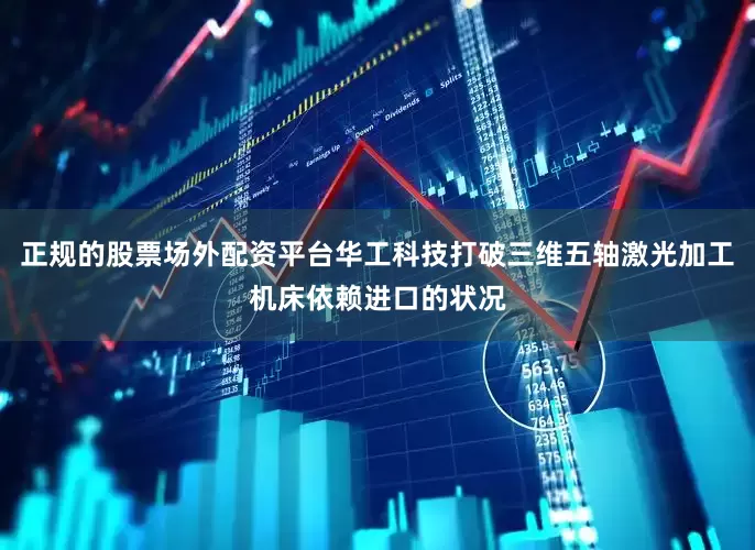 正规的股票场外配资平台华工科技打破三维五轴激光加工机床依赖进口的状况