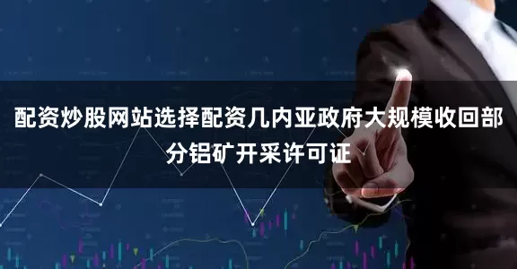 配资炒股网站选择配资几内亚政府大规模收回部分铝矿开采许可证