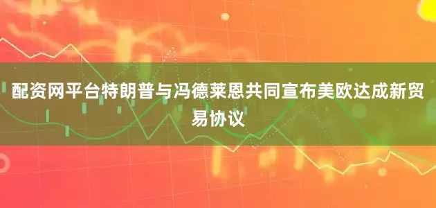 配资网平台特朗普与冯德莱恩共同宣布美欧达成新贸易协议