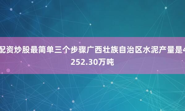 配资炒股最简单三个步骤广西壮族自治区水泥产量是4252.30万吨
