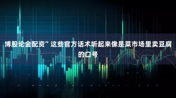博股论金配资”这些官方话术听起来像是菜市场里卖豆腐的口号