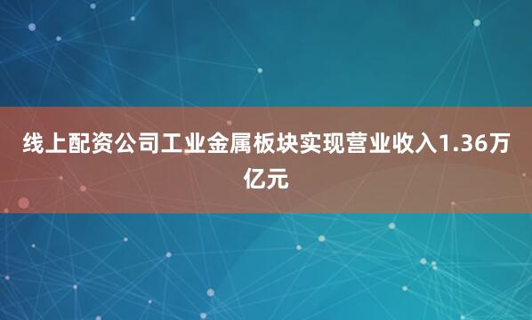 线上配资公司工业金属板块实现营业收入1.36万亿元